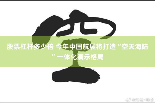 股票杠杆多少倍 今年中国航展将打造“空天海陆”一体化演示格局