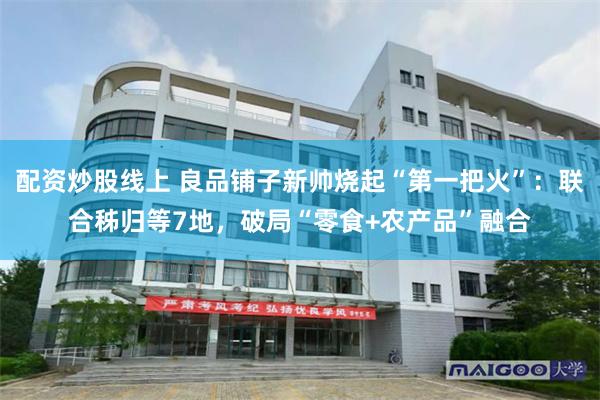 配资炒股线上 良品铺子新帅烧起“第一把火”：联合秭归等7地，破局“零食+农产品”融合