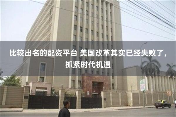 比较出名的配资平台 美国改革其实已经失败了，抓紧时代机遇