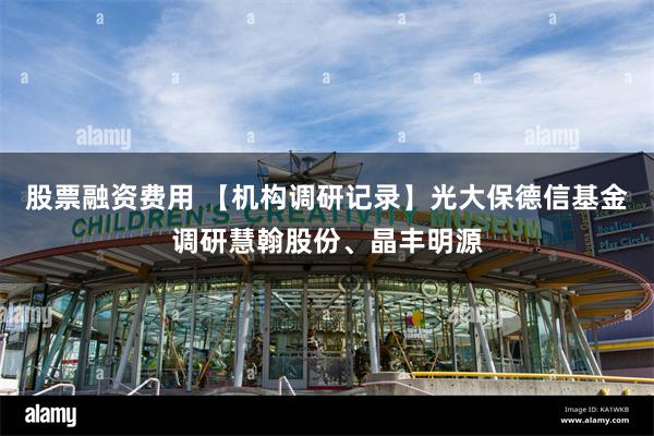 股票融资费用 【机构调研记录】光大保德信基金调研慧翰股份、晶丰明源