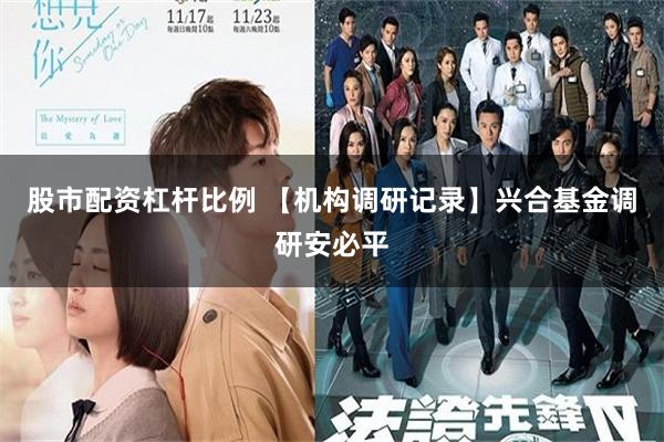 股市配资杠杆比例 【机构调研记录】兴合基金调研安必平