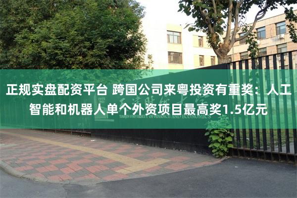 正规实盘配资平台 跨国公司来粤投资有重奖：人工智能和机器人单个外资项目最高奖1.5亿元