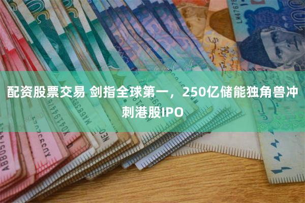 配资股票交易 剑指全球第一，250亿储能独角兽冲刺港股IPO