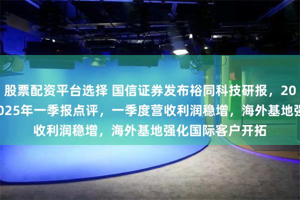 股票配资平台选择 国信证券发布裕同科技研报，2024年报&2025年一季报点评，一季度营收利润稳增，海外基地强化国际客户开拓
