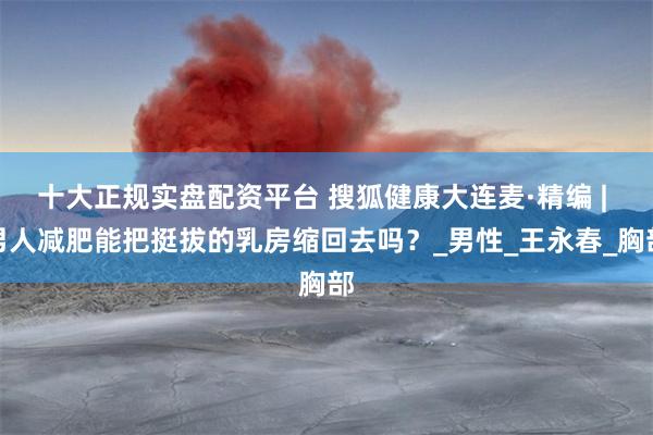 十大正规实盘配资平台 搜狐健康大连麦·精编 | 男人减肥能把挺拔的乳房缩回去吗？_男性_王永春_胸部
