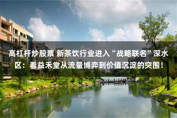 高杠杆炒股票 新茶饮行业进入“战略联名”深水区：看益禾堂从流量博弈到价值沉淀的突围！