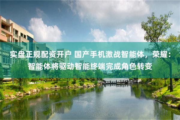 实盘正规配资开户 国产手机激战智能体，荣耀：智能体将驱动智能终端完成角色转变