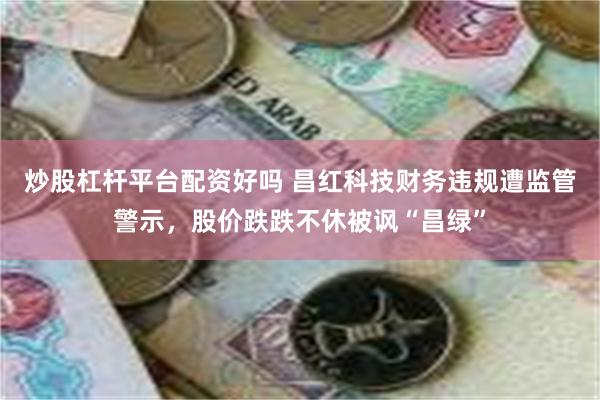 炒股杠杆平台配资好吗 昌红科技财务违规遭监管警示，股价跌跌不休被讽“昌绿”