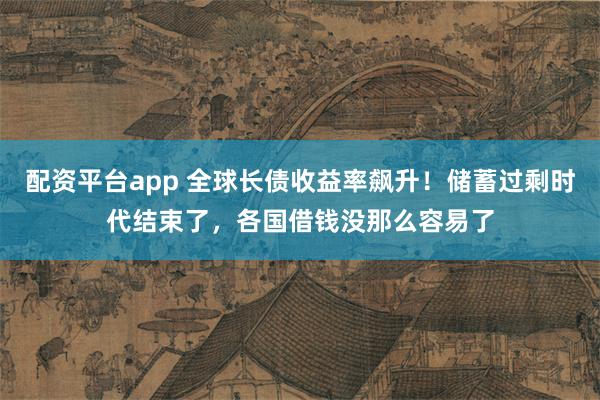 配资平台app 全球长债收益率飙升！储蓄过剩时代结束了，各国借钱没那么容易了