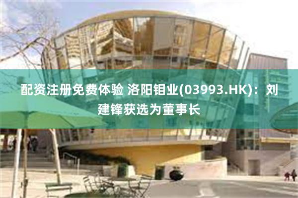 配资注册免费体验 洛阳钼业(03993.HK)：刘建锋获选为董事长