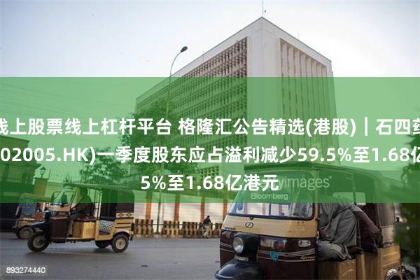 线上股票线上杠杆平台 格隆汇公告精选(港股)︱石四药集团(02005.HK)一季度股东应占溢利减少59.5%至1.68亿港元