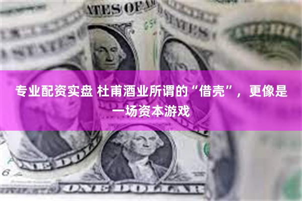 专业配资实盘 杜甫酒业所谓的“借壳”，更像是一场资本游戏