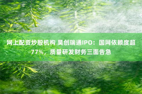 网上配资炒股机构 昊创瑞通IPO：国网依赖度超77%，质量研发财务三面告急