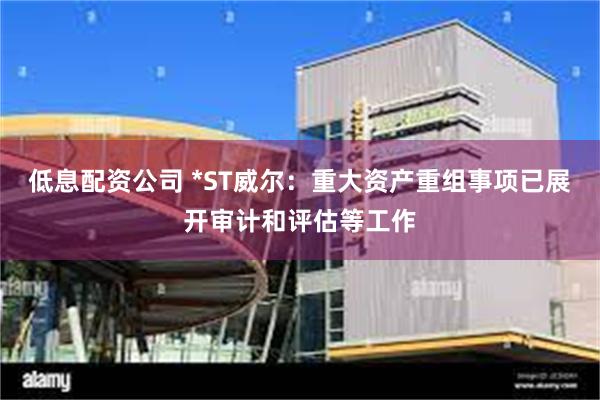 低息配资公司 *ST威尔：重大资产重组事项已展开审计和评估等工作