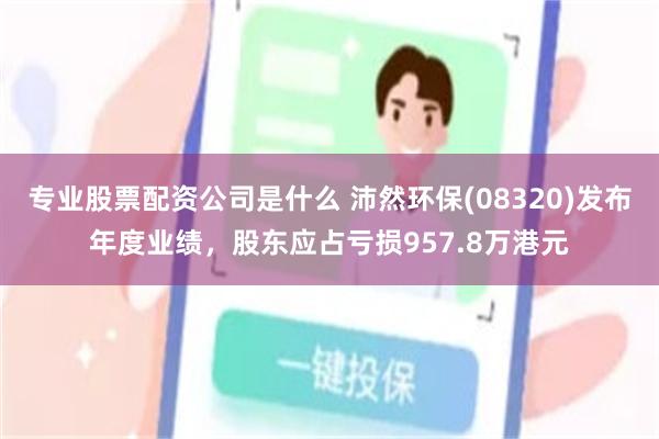 专业股票配资公司是什么 沛然环保(08320)发布年度业绩，股东应占亏损957.8万港元