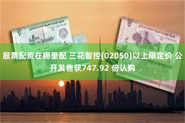 股票配资在哪里配 三花智控(02050)以上限定价 公开发售获747.92 倍认购