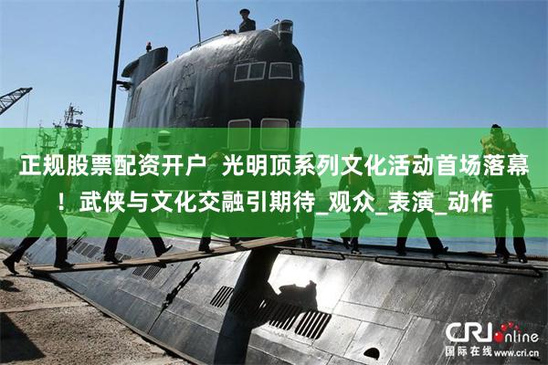 正规股票配资开户  光明顶系列文化活动首场落幕！武侠与文化交融引期待_观众_表演_动作