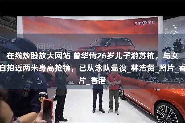 在线炒股放大网站 曾华倩26岁儿子游苏杭，与女友自拍近两米身高抢镜，已从泳队退役_林浩贤_照片_香港