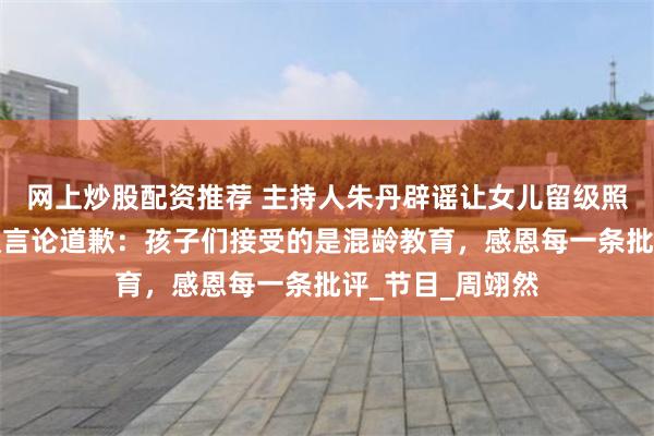 网上炒股配资推荐 主持人朱丹辟谣让女儿留级照顾弟弟，为争议言论道歉：孩子们接受的是混龄教育，感恩每一条批评_节目_周翊然