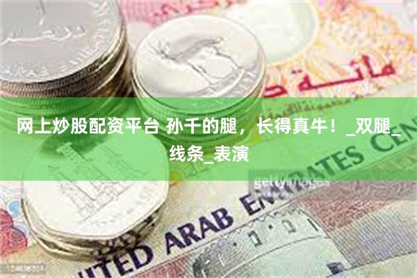 网上炒股配资平台 孙千的腿，长得真牛！_双腿_线条_表演