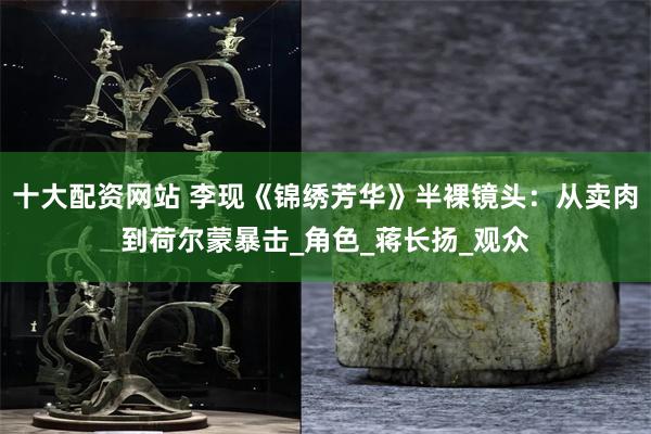十大配资网站 李现《锦绣芳华》半裸镜头：从卖肉到荷尔蒙暴击_角色_蒋长扬_观众