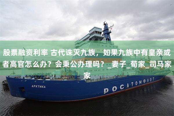 股票融资利率 古代诛灭九族，如果九族中有皇亲或者高官怎么办？会秉公办理吗？_妻子_荀家_司马家