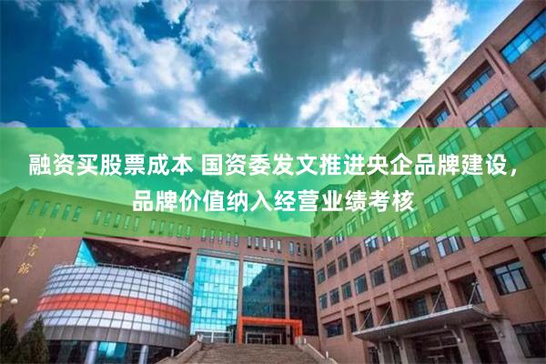 融资买股票成本 国资委发文推进央企品牌建设，品牌价值纳入经营业绩考核