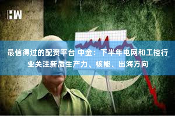 最信得过的配资平台 中金：下半年电网和工控行业关注新质生产力、核能、出海方向