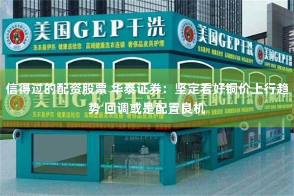 信得过的配资股票 华泰证券：坚定看好铜价上行趋势 回调或是配置良机