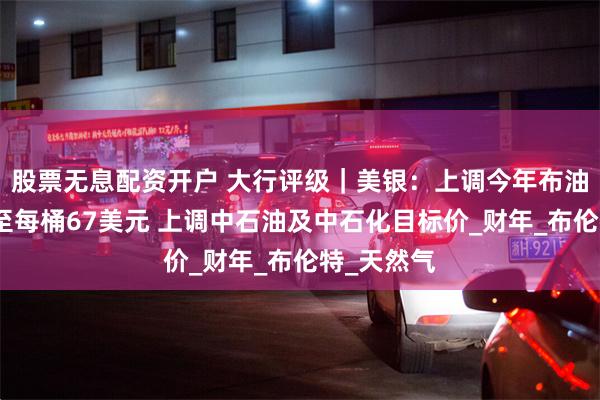 股票无息配资开户 大行评级｜美银：上调今年布油价格预测至每桶67美元 上调中石油及中石化目标价_财年_布伦特_天然气