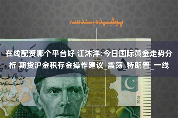 在线配资哪个平台好 江沐洋:今日国际黄金走势分析 期货沪金积存金操作建议_震荡_特朗普_一线