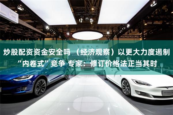 炒股配资资金安全吗 （经济观察）以更大力度遏制“内卷式”竞争 专家：修订价格法正当其时