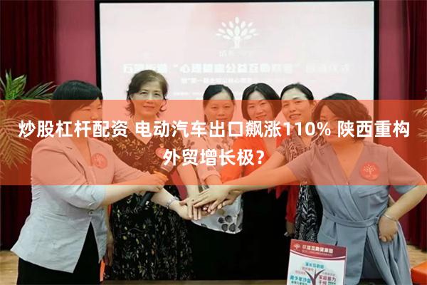 炒股杠杆配资 电动汽车出口飙涨110% 陕西重构外贸增长极？