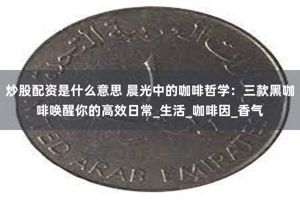 炒股配资是什么意思 晨光中的咖啡哲学：三款黑咖啡唤醒你的高效日常_生活_咖啡因_香气