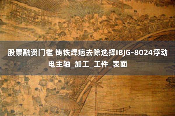 股票融资门槛 铸铁焊疤去除选择IBJG-8024浮动电主轴_加工_工件_表面
