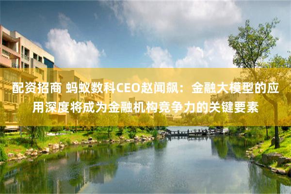 配资招商 蚂蚁数科CEO赵闻飙：金融大模型的应用深度将成为金融机构竞争力的关键要素