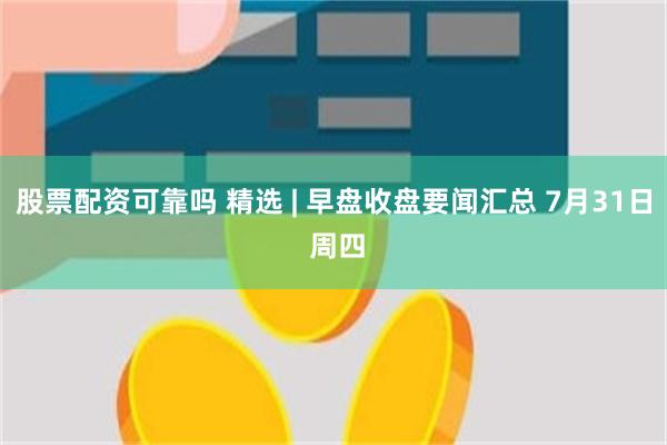 股票配资可靠吗 精选 | 早盘收盘要闻汇总 7月31日 周四