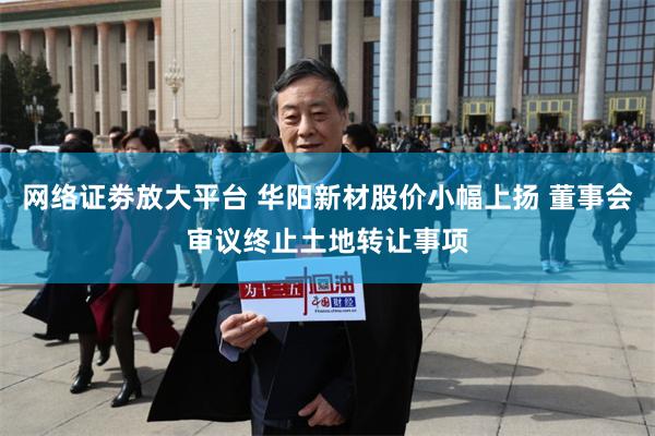 网络证劵放大平台 华阳新材股价小幅上扬 董事会审议终止土地转让事项