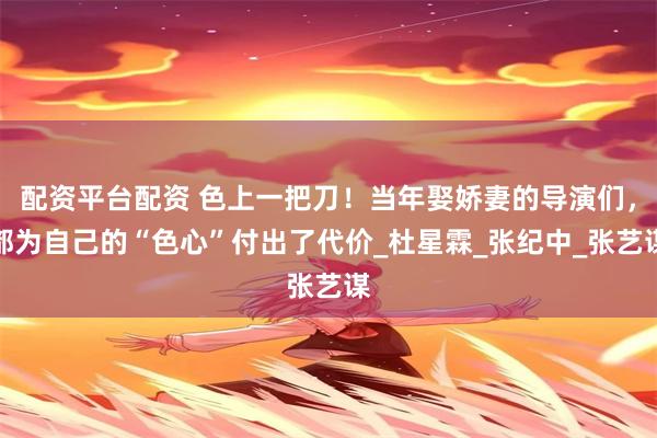 配资平台配资 色上一把刀！当年娶娇妻的导演们，都为自己的“色心”付出了代价_杜星霖_张纪中_张艺谋