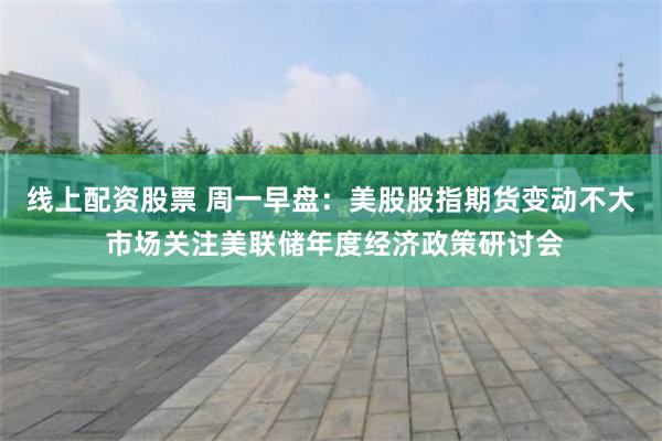 线上配资股票 周一早盘：美股股指期货变动不大 市场关注美联储年度经济政策研讨会