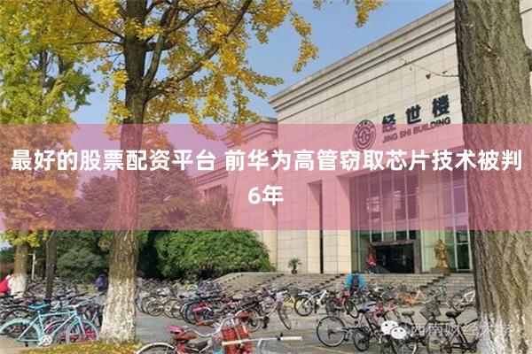 最好的股票配资平台 前华为高管窃取芯片技术被判6年
