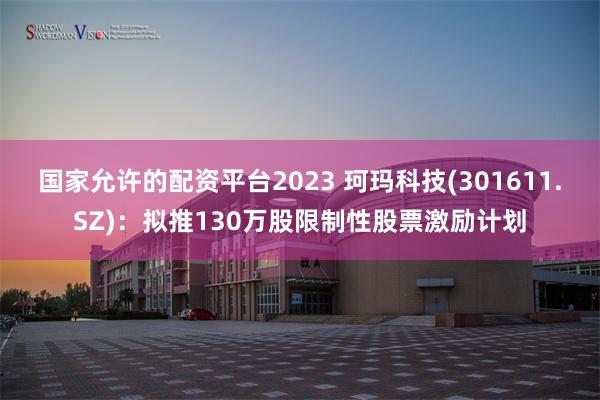 国家允许的配资平台2023 珂玛科技(301611.SZ):拟推130万股限制性股票激励计划