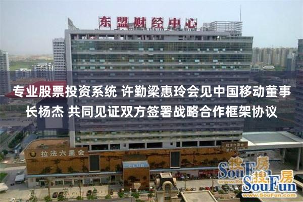 专业股票投资系统 许勤梁惠玲会见中国移动董事长杨杰 共同见证双方签署战略合作框架协议