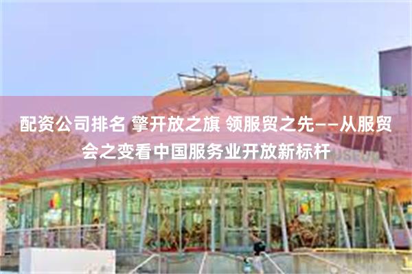配资公司排名 擎开放之旗 领服贸之先——从服贸会之变看中国服务业开放新标杆