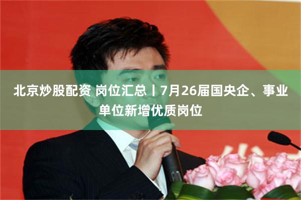 北京炒股配资 岗位汇总丨7月26届国央企、事业单位新增优质岗位