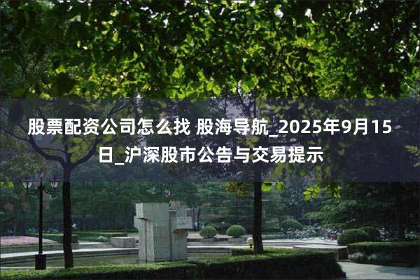 股票配资公司怎么找 股海导航_2025年9月15日_沪深股市公告与交易提示
