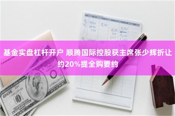 基金实盘杠杆开户 顺腾国际控股获主席张少辉折让约20%提全购要约