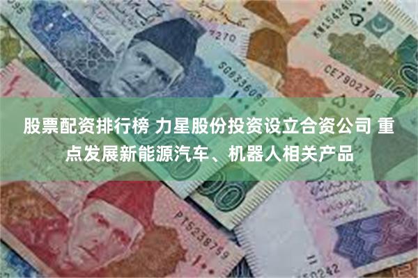 股票配资排行榜 力星股份投资设立合资公司 重点发展新能源汽车、机器人相关产品