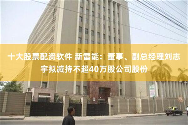 十大股票配资软件 新雷能：董事、副总经理刘志宇拟减持不超40万股公司股份