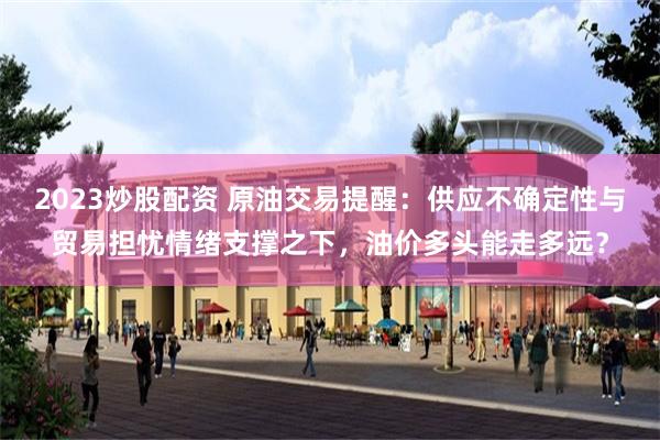 2023炒股配资 原油交易提醒：供应不确定性与贸易担忧情绪支撑之下，油价多头能走多远？